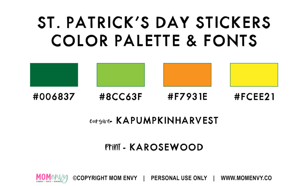 This image shows the fonts and colors used in the free Saint Patricks Day stickers. It says: St. Patrick's Day Stickers Color Palette and Fonts. Under that is a green image with the hex code: #006837, next is a light green image with the hex code: #8CC63F, next to that is orange with the hex code: #F7931E, lastly is a yellow with the hex code: #FCEE21. Below that it says the cursive font is called KAPUMPKINHARVEST and the print font is KAROSEWOOD. Below that is the logo for the blog, Mom Envy, with a copyright notice saying it’s for personal use only and the websites address: www.momenvy.co 