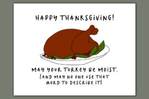 This image shows one of the printable thanksgiving cards you can get for free at the end of this post. This card says Happy Thanksgiving! May your turkey be moist (and may no one use that word to describe it). It has the picture of a cooked turkey on a platter.