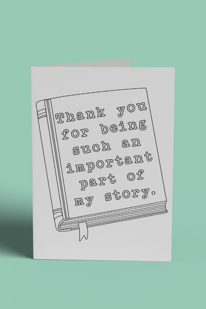 This image shows 1 of the free printable teacher appreciation cards you can color that you can download at the end of this post. It says thank you for being such an important part of my story on the cover of a book.