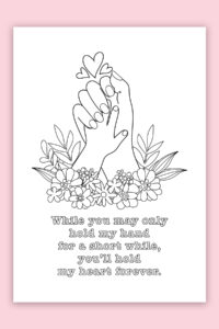 This is the picture of one of the free printable Mother's Day cards to color. This card says, "while you may only hold my hand for a short while, you'll hold my heart forever." It has a picture of a larger female hand holding a baby hand. At the bottom of the hands are some flowers and at the top are some hearts.