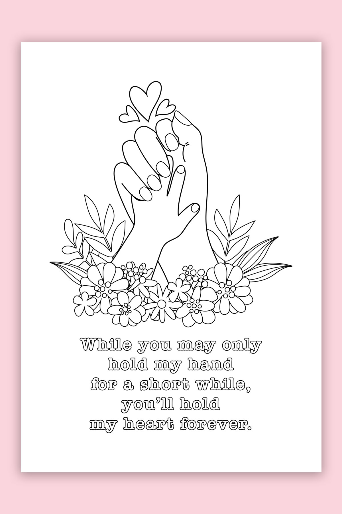 This is the picture of one of the free printable Mother's Day cards to color. This card says, "while you may only hold my hand for a short while, you'll hold my heart forever." It has a picture of a larger female hand holding a baby hand. At the bottom of the hands are some flowers and at the top are some hearts.